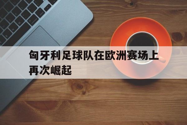 关于匈牙利足球队在欧洲赛场上再次崛起的信息