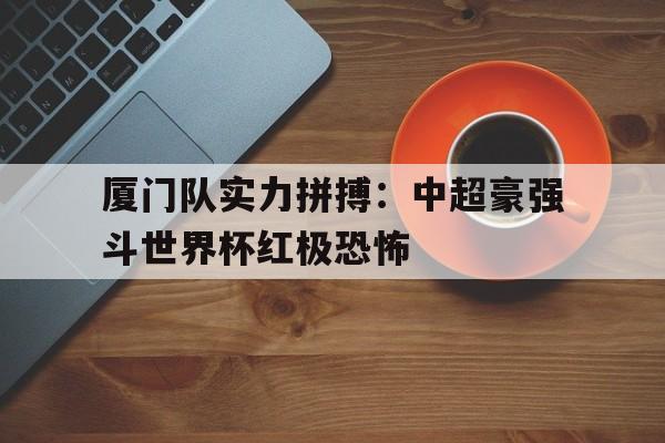 厦门队实力拼搏：中超豪强斗世界杯红极恐怖